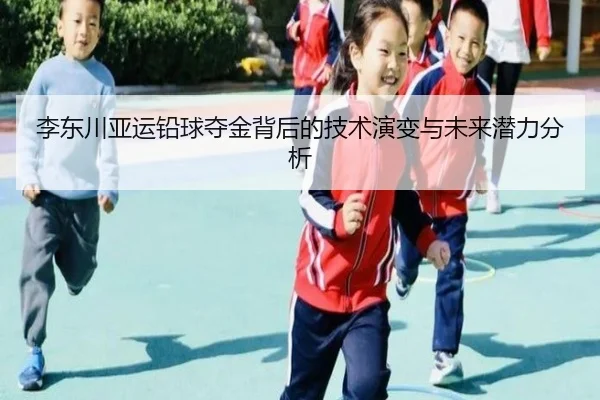 李东川亚运铅球夺金背后的技术演变与未来潜力分析